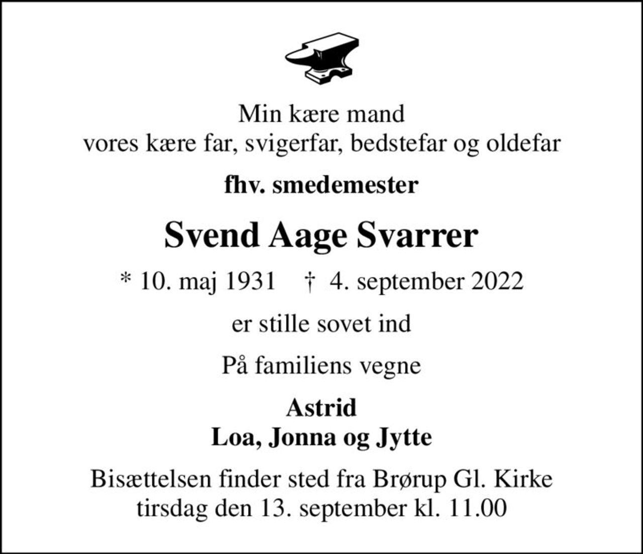 Min kære mand vores kære far, svigerfar, bedstefar og oldefar
fhv. smedemester
Svend Aage Svarrer
* 10. maj 1931    ✝ 4. september 2022
er stille sovet ind
På familiens vegne
Astrid Loa, Jonna og Jytte
Bisættelsen finder sted fra Brørup Gl. Kirke  tirsdag den 13. september kl. 11.00