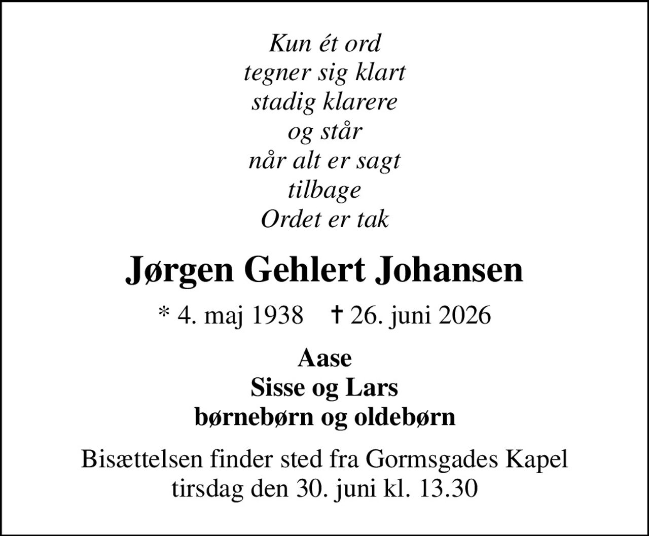 Kun ét ord tegner sig klart stadig klarere og står når alt er sagt tilbage Ordet er tak
Jørgen Gehlert Johansen
* 4. maj 1938    ✝ 26. juni 2026
Aase Sisse og Lars børnebørn og oldebørn
Bisættelsen finder sted fra Gormsgades Kapel  tirsdag den 30. juni kl. 13.30
