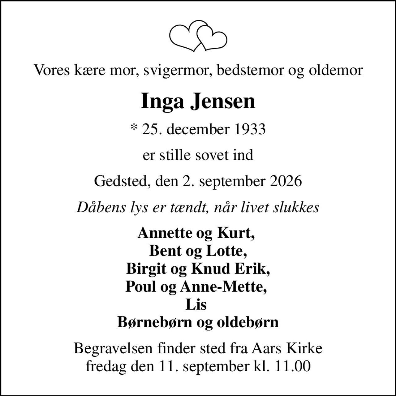 Vores kære mor, svigermor, bedstemor og oldemor
Inga Jensen
* 25. december 1933
er stille sovet ind
Gedsted, den 2. september 2026
Dåbens lys er tændt, når livet slukkes
Annette og Kurt,  Bent og Lotte, Birgit og Knud Erik, Poul og Anne-Mette,  Lis  Børnebørn og oldebørn
Begravelsen finder sted fra Aars Kirke  fredag den 11. september kl. 11.00