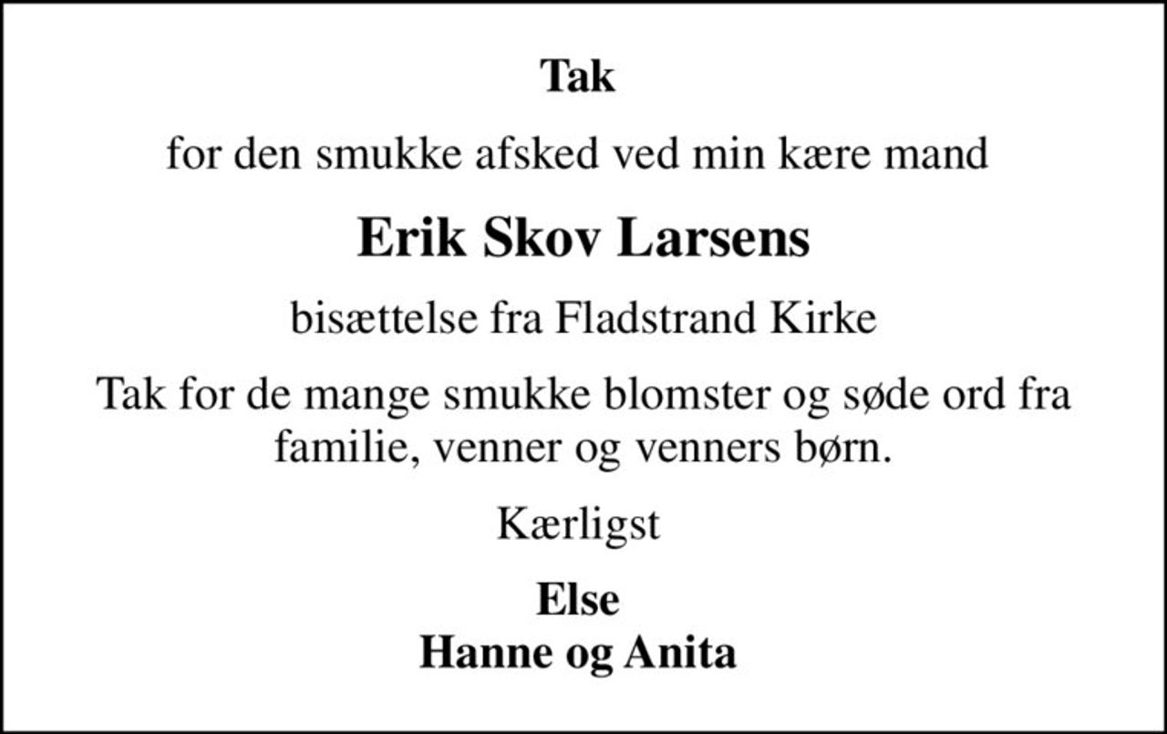Tak 
for den smukke afsked ved min kære mand 
Erik Skov Larsens
bisættelse fra Fladstrand Kirke
Tak for de mange smukke blomster og søde ord fra familie, venner og venners børn.
Kærligst 
Else  Hanne og Anita