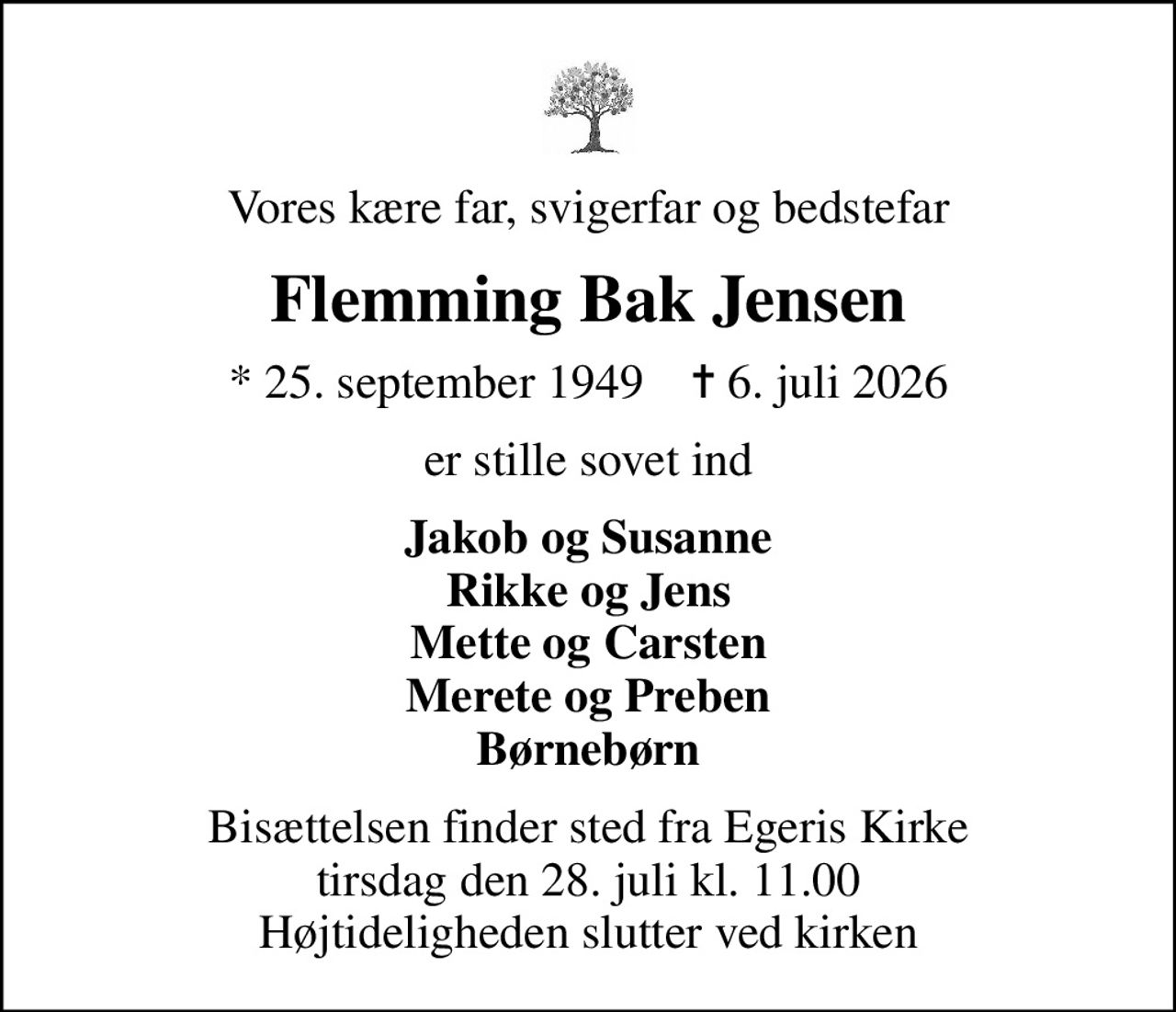 Vores kære far, svigerfar og bedstefar
Flemming Bak Jensen
* 25. september 1949    ✝ 6. juli 2026
er stille sovet ind
Jakob og Susanne Rikke og Jens Mette og Carsten Merete og Preben Børnebørn
Bisættelsen finder sted fra Egeris Kirke  tirsdag den 28. juli kl. 11.00  Højtideligheden slutter ved kirken