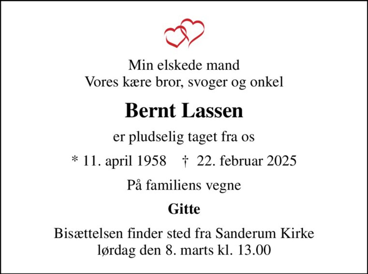 Min elskede mand Vores kære bror, svoger og onkel
Bernt Lassen
er pludselig taget fra os
* 11. april 1958    ✝ 22. februar 2025
På familiens vegne
Gitte
Bisættelsen finder sted fra Sanderum Kirke  lørdag den 8. marts kl. 13.00