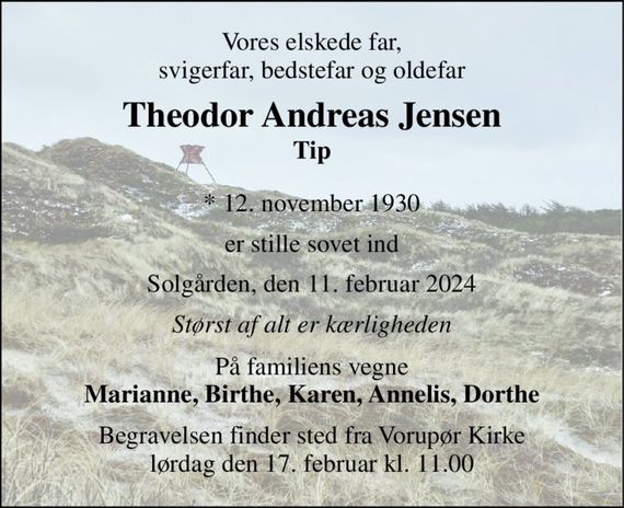 Vores elskede far, svigerfar, bedstefar og oldefar 
Theodor Andreas Jensen Tip 
*&#x200B; 12. november 1930 
er stille sovet ind 
Solgården, den 11. februar 2024 
Størst af alt er kærligheden 
På familiens vegne Marianne, Birthe, Karen, Annelis, Dorthe 
Begravelsen&#x200B; finder sted fra Vorupør Kirke&#x200B; lørdag den 17. februar&#x200B; kl. 11.00