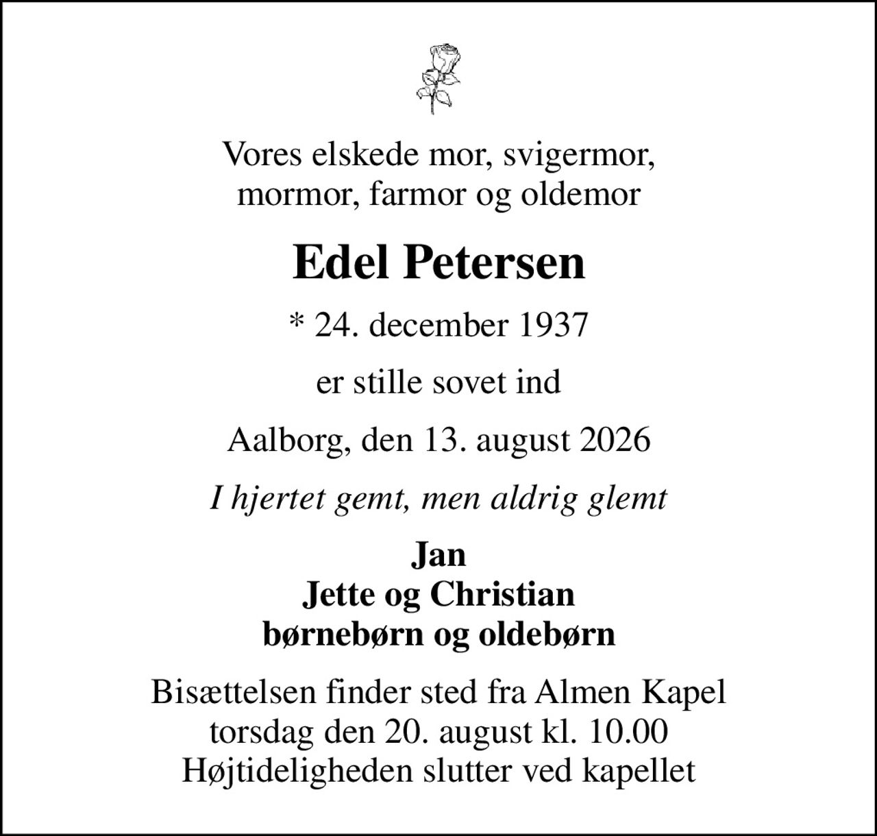 Vores elskede mor, svigermor, mormor, farmor og oldemor
Edel Petersen
* 24. december 1937
er stille sovet ind
Aalborg, den 13. august 2026
I hjertet gemt, men aldrig glemt
Jan Jette og Christian børnebørn og oldebørn
Bisættelsen finder sted fra Almen Kapel  torsdag den 20. august kl. 10.00  Højtideligheden slutter ved kapellet