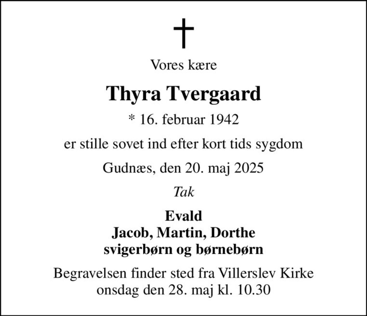 Vores kære
Thyra Tvergaard
* 16. februar 1942
er stille sovet ind efter kort tids sygdom
Gudnæs, den 20. maj 2025
Tak
Evald Jacob, Martin, Dorthe svigerbørn og børnebørn
Begravelsen finder sted fra Villerslev Kirke  onsdag den 28. maj kl. 10.30