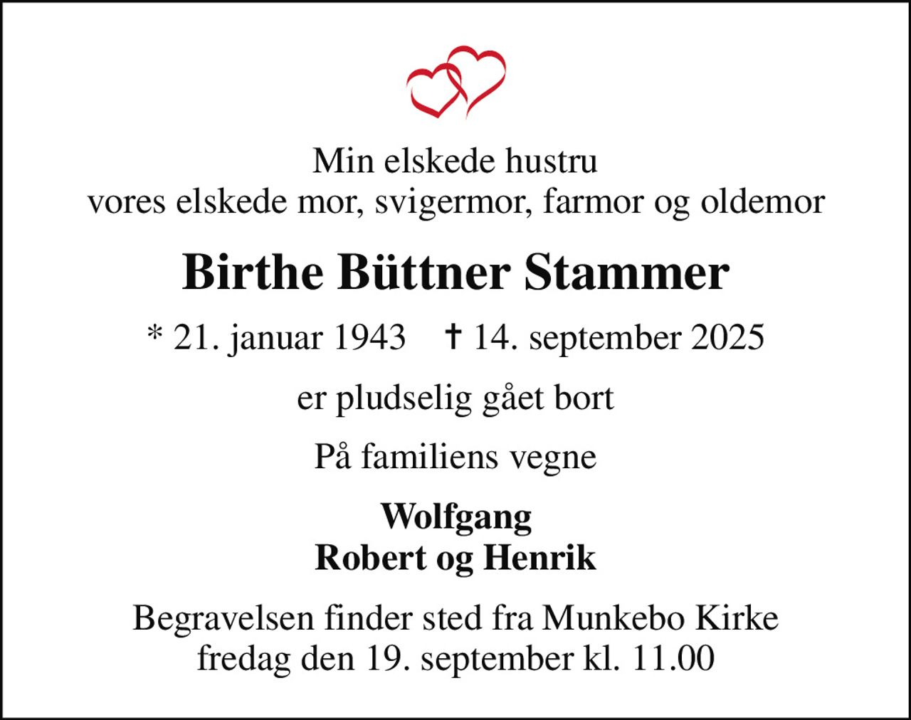 Min elskede hustru vores elskede mor, svigermor, farmor og oldemor
Birthe Büttner Stammer
* 21. januar 1943    ✝ 14. september 2025
er pludselig gået bort
På familiens vegne
Wolfgang Robert og Henrik
Begravelsen finder sted fra Munkebo Kirke  fredag den 19. september kl. 11.00