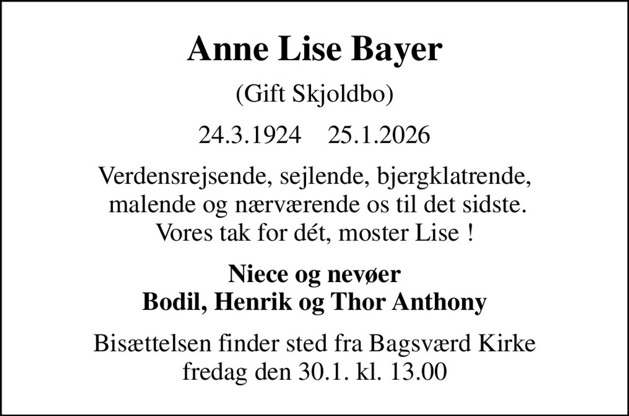 Anne Lise Bayer
(Gift Skjoldbo)
24.3.1924    25.1.2026
Verdensrejsende, sejlende, bjergklatrende,  malende og nærværende os til det sidste. Vores tak for dét, moster Lise !
Niece og nevøer Bodil, Henrik og Thor Anthony
Bisættelsen finder sted fra Bagsværd Kirke  fredag den 30.1. kl. 13.00