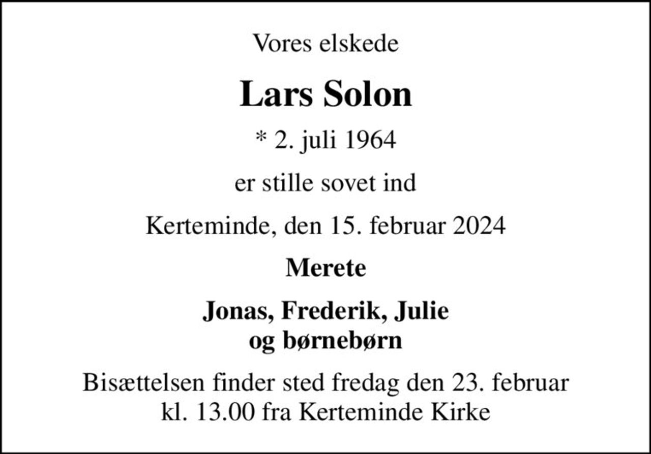 Vores elskede
Lars Solon
* 2. juli 1964
er stille sovet ind
Kerteminde, den 15. februar 2024
Merete
Jonas, Frederik, Julie og børnebørn
Bisættelsen finder sted fredag den 23. februar kl. 13.00 fra Kerteminde Kirke