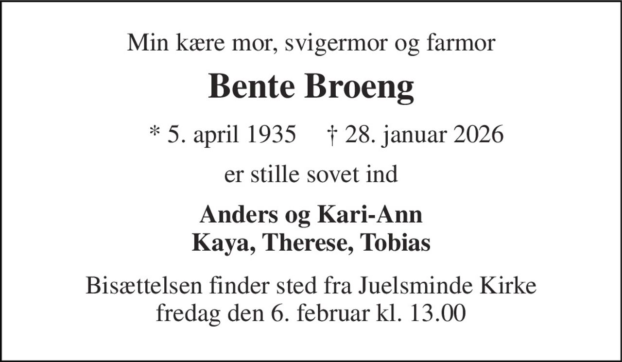 Min kære mor, svigermor og farmor 
Bente Broeng 
* 5. april 1935 
† 28. januar 2026 
er stille sovet ind 
Anders og Kari-Ann Kaya, Therese, Tobias 
Bisættelsen finder sted fra Juelsminde Kirke fredag den 6. februar kl. 13.00