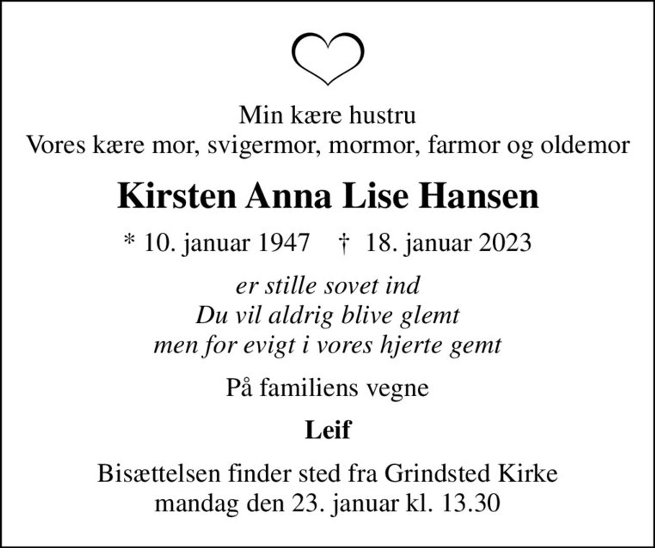 Min kære hustru Vores kære mor, svigermor, mormor, farmor og oldemor
Kirsten Anna Lise Hansen
* 10. januar 1947    ✝ 18. januar 2023
er stille sovet ind Du vil aldrig blive glemt men for evigt i vores hjerte gemt
På familiens vegne
Leif
Bisættelsen finder sted fra Grindsted Kirke  mandag den 23. januar kl. 13.30