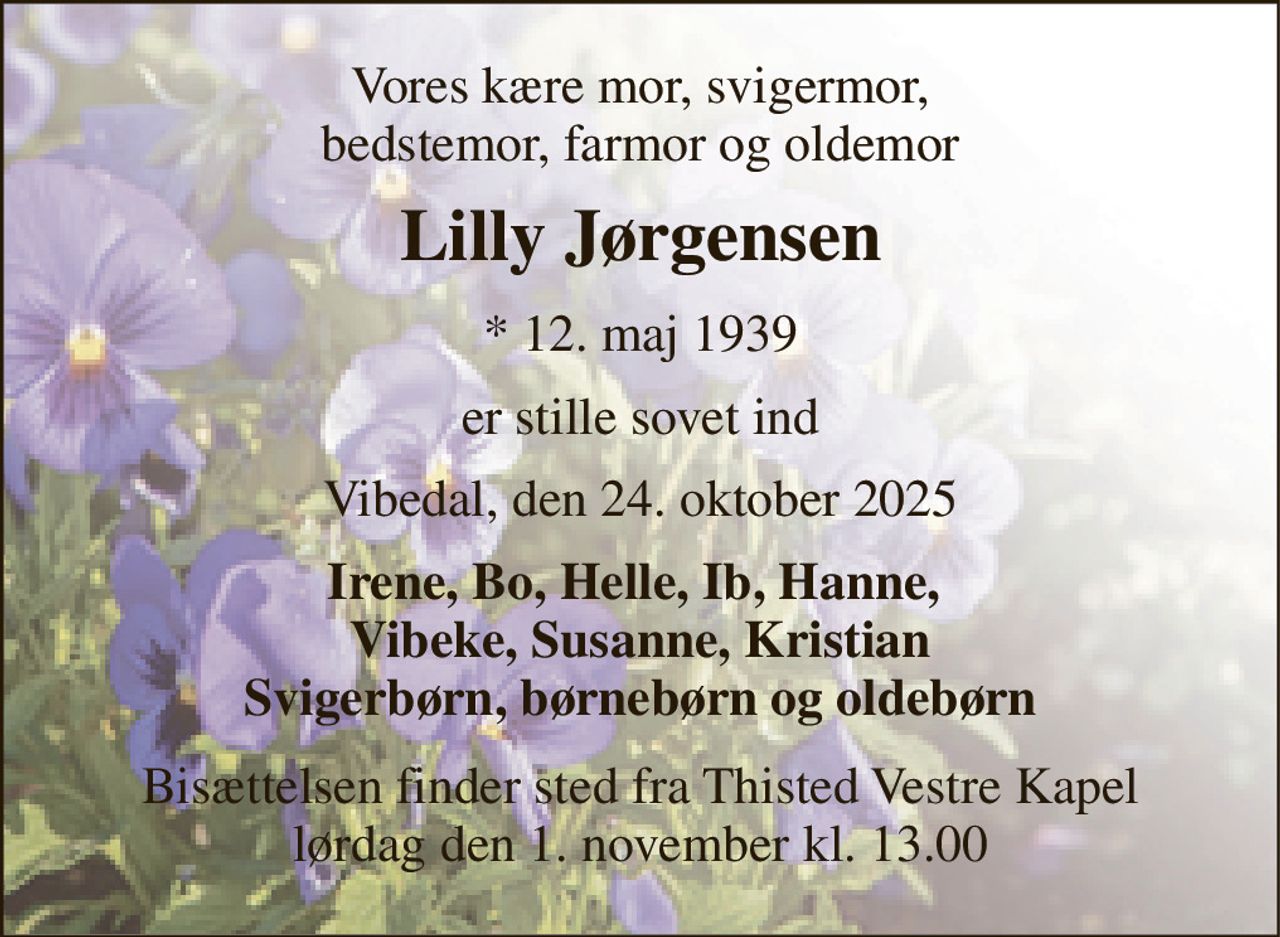 Vores kære mor, svigermor, bedstemor, farmor og oldemor 
Lilly Jørgensen 
*​ 12. maj 1939 
er stille sovet ind 
Vibedal, den 24. oktober 2025 
Irene, Bo, Helle, Ib, Hanne,  Vibeke, Susanne, Kristian Svigerbørn, børnebørn og oldebørn 
Bisættelsen​ finder sted fra Thisted Vestre Kapel​ lørdag den 1. november​ kl. 13.00