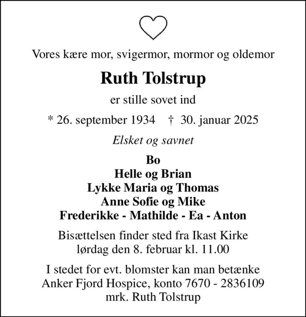 Vores kære mor, svigermor, mormor og oldemor
Ruth Tolstrup
er stille sovet ind
* 26. september 1934    ✝ 30. januar 2025
Elsket og savnet
Bo Helle og Brian Lykke Maria og Thomas Anne Sofie og Mike Frederikke - Mathilde - Ea - Anton
Bisættelsen finder sted fra Ikast Kirke  lørdag den 8. februar kl. 11.00 
I stedet for evt. blomster kan man betænke
					Anker Fjord Hospice konto7670-2836109mrk. Ruth
					Tolstrup