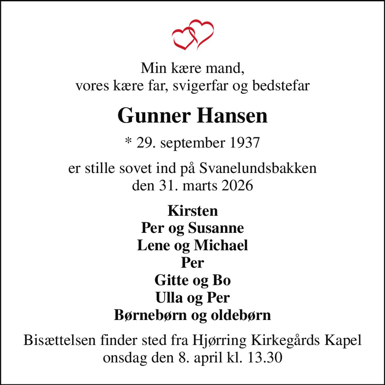 Min kære mand, vores kære far, svigerfar og bedstefar
Gunner Hansen
* 29. september 1937
er stille sovet ind på Svanelundsbakken den 31. marts 2026
Kirsten Per og Susanne Lene og Michael Per Gitte og Bo Ulla og Per Børnebørn og oldebørn
Bisættelsen finder sted fra Hjørring Kirkegårds Kapel  onsdag den 8. april kl. 13.30