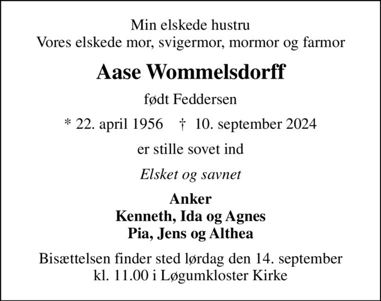 Min elskede hustru Vores elskede mor, svigermor, mormor og farmor
Aase Wommelsdorff
født Feddersen
* 22. april 1956    ✝ 10. september 2024
er stille sovet ind
Elsket og savnet
Anker Kenneth, Ida og Agnes Pia, Jens og Althea
Bisættelsen finder sted lørdag den 14. september kl. 11.00 i Løgumkloster Kirke