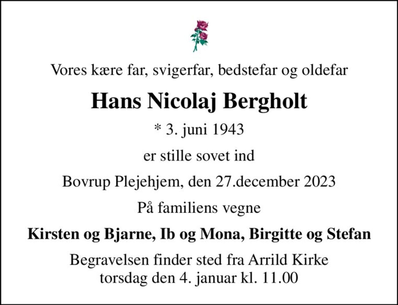 Vores kære far, svigerfar, bedstefar og oldefar
Hans Nicolaj Bergholt
* 3. juni 1943
er stille sovet ind
Bovrup Plejehjem, den 27.december 2023
På familiens vegne
Kirsten og Bjarne, Ib og Mona, Birgitte og Stefan
Begravelsen finder sted fra Arrild Kirke  torsdag den 4. januar kl. 11.00
