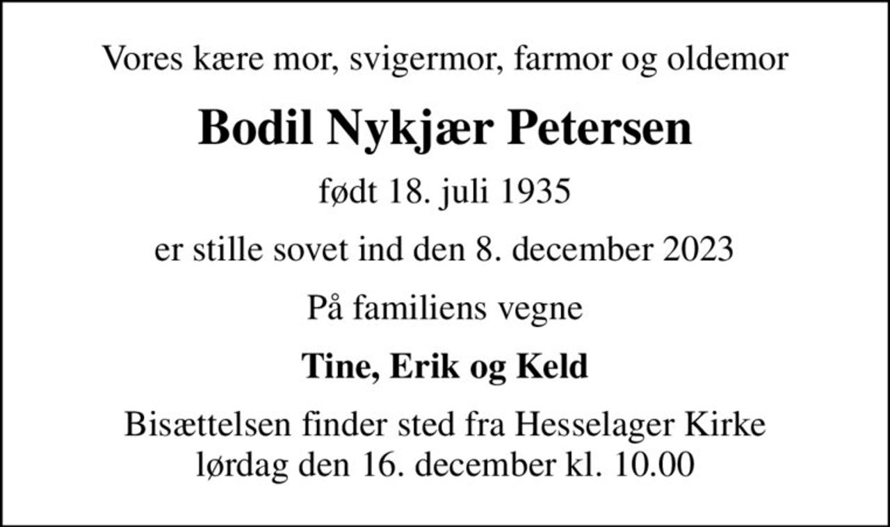 Vores kære mor, svigermor, farmor og oldemor
Bodil Nykjær Petersen
født 18. juli 1935
er stille sovet ind den 8. december 2023
På familiens vegne
Tine, Erik og Keld
Bisættelsen finder sted fra Hesselager Kirke  lørdag den 16. december kl. 10.00