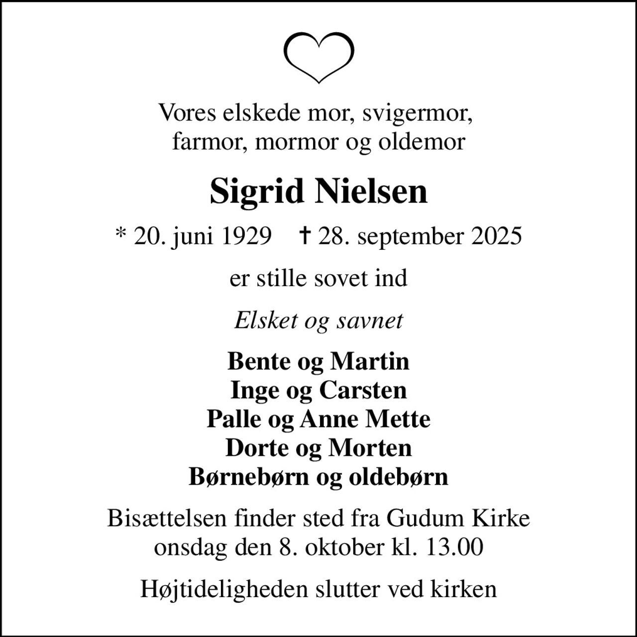 Vores elskede mor, svigermor,  farmor, mormor og oldemor
Sigrid Nielsen
* 20. juni 1929    ✝ 28. september 2025
er stille sovet ind
Elsket og savnet
Bente og Martin Inge og Carsten Palle og Anne Mette Dorte og Morten Børnebørn og oldebørn
Bisættelsen finder sted fra Gudum Kirke  onsdag den 8. oktober kl. 13.00 
Højtideligheden slutter ved kirken