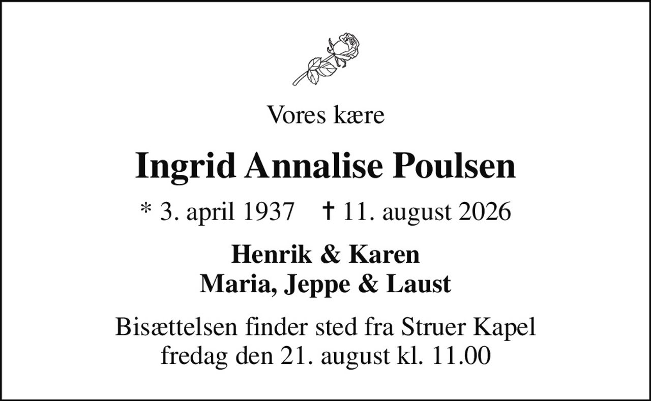Vores kære
Ingrid Annalise Poulsen
* 3. april 1937    ✝ 11. august 2026
Henrik & Karen Maria, Jeppe & Laust
Bisættelsen finder sted fra Struer Kapel  fredag den 21. august kl. 11.00