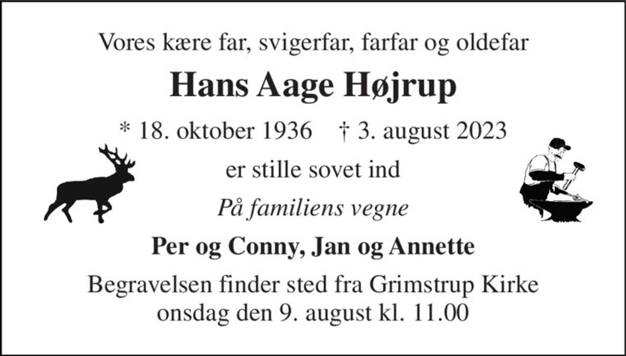 Vores kære far, svigerfar, farfar og oldefar 
Hans Aage Højrup 
* 18. oktober 1936    † 3. august 2023 
er stille sovet ind 
På familiens vegne 
Per og Conny, Jan og Annette 
Begravelsen finder sted fra Grimstrup Kirke onsdag den 9. august kl. 11.00