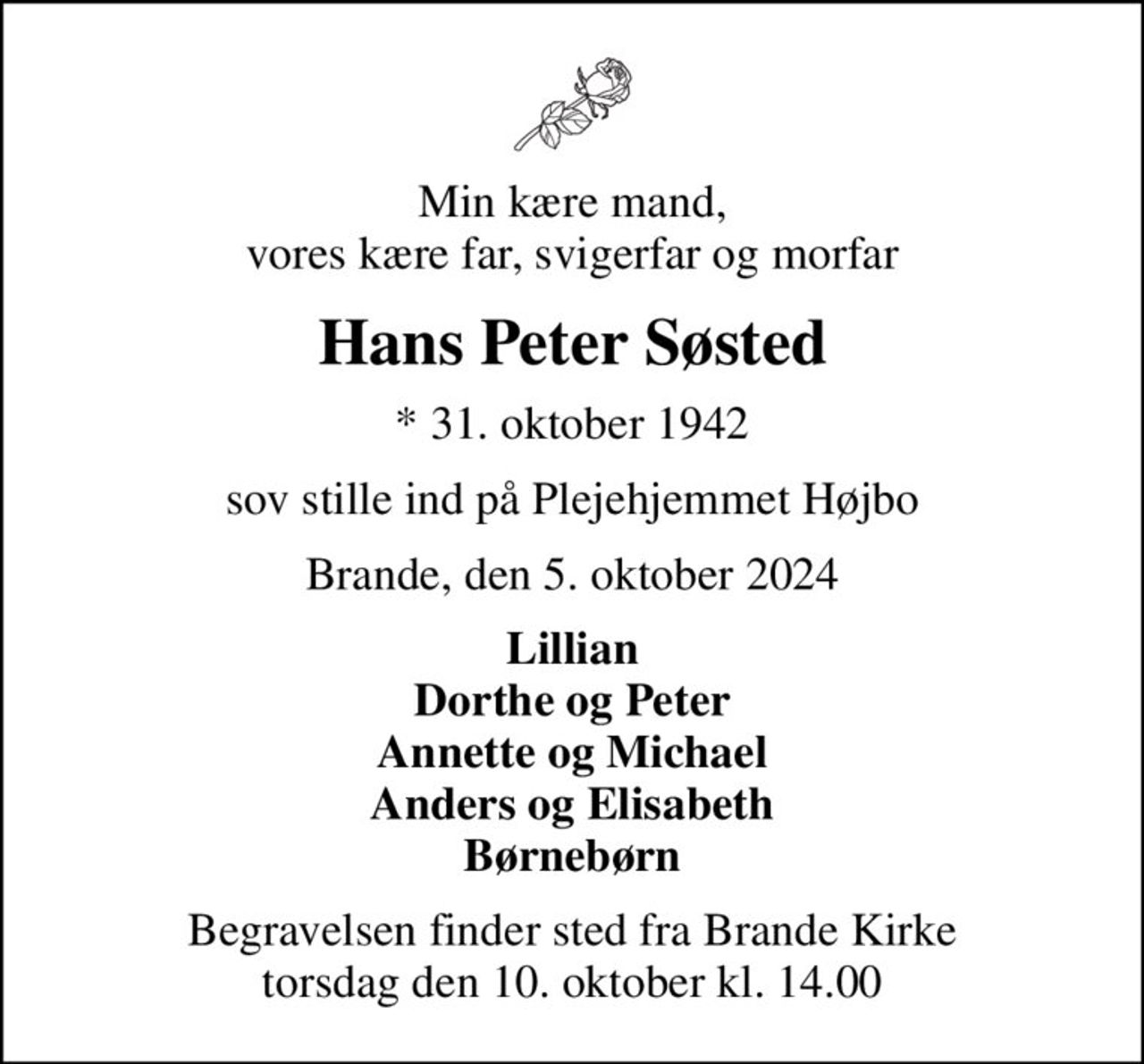 Min kære mand, vores kære far, svigerfar og morfar
Hans Peter Søsted
* 31. oktober 1942
sov stille ind på Plejehjemmet Højbo
Brande, den 5. oktober 2024
Lillian Dorthe og Peter Annette og Michael Anders og Elisabeth Børnebørn
Begravelsen finder sted fra Brande Kirke  torsdag den 10. oktober kl. 14.00