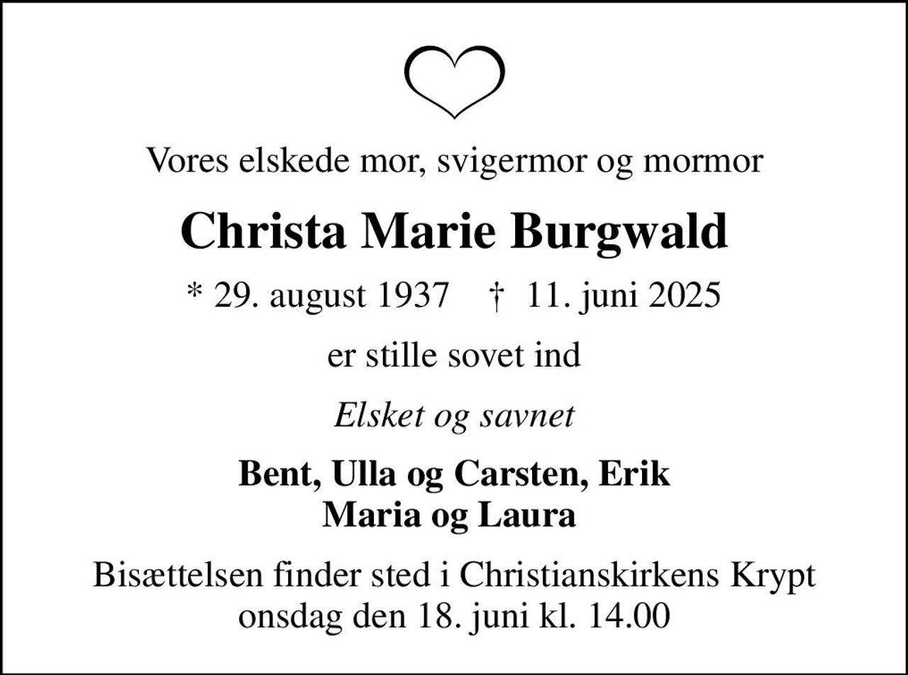 Vores elskede mor, svigermor og mormor
Christa Marie Burgwald
* 29. august 1937    ✝ 11. juni 2025
er stille sovet ind
Elsket og savnet
Bent, Ulla og Carsten, Erik Maria og Laura 
Bisættelsen finder sted i Christianskirkens Krypt  onsdag den 18. juni kl. 14.00