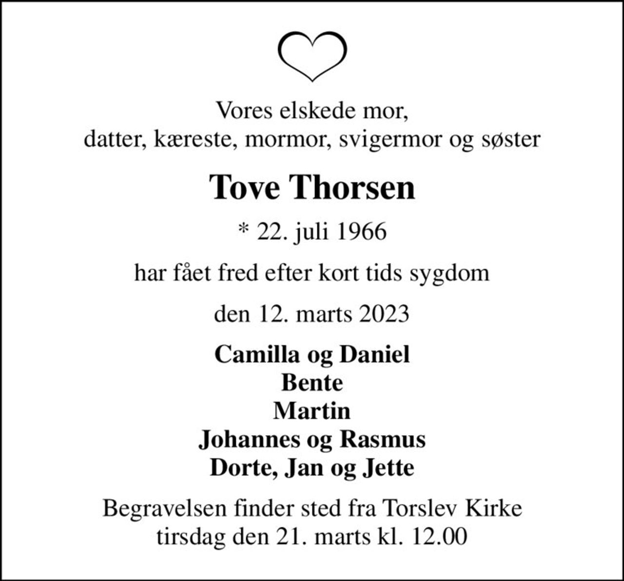 Vores elskede mor, datter, kæreste, mormor, svigermor og søster
Tove Thorsen
* 22. juli 1966
har fået fred efter kort tids sygdom
den 12. marts 2023
Camilla og Daniel Bente Martin Johannes og Rasmus Dorte, Jan og Jette
Begravelsen finder sted fra Torslev Kirke  tirsdag den 21. marts kl. 12.00