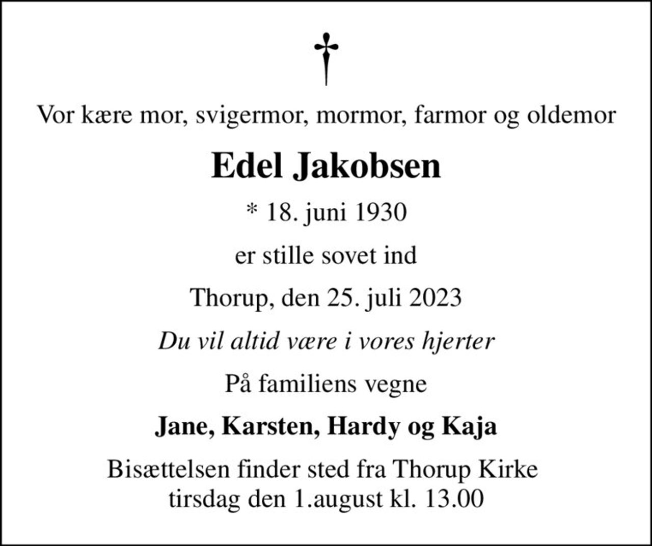 Vor kære mor, svigermor, mormor, farmor og oldemor
Edel Jakobsen
* 18. juni 1930
er stille sovet ind
Thorup, den 25. juli 2023
Du vil altid være i vores hjerter
På familiens vegne
Jane, Karsten, Hardy og Kaja
Bisættelsen finder sted fra Thorup Kirke  tirsdag den 1.august kl. 13.00