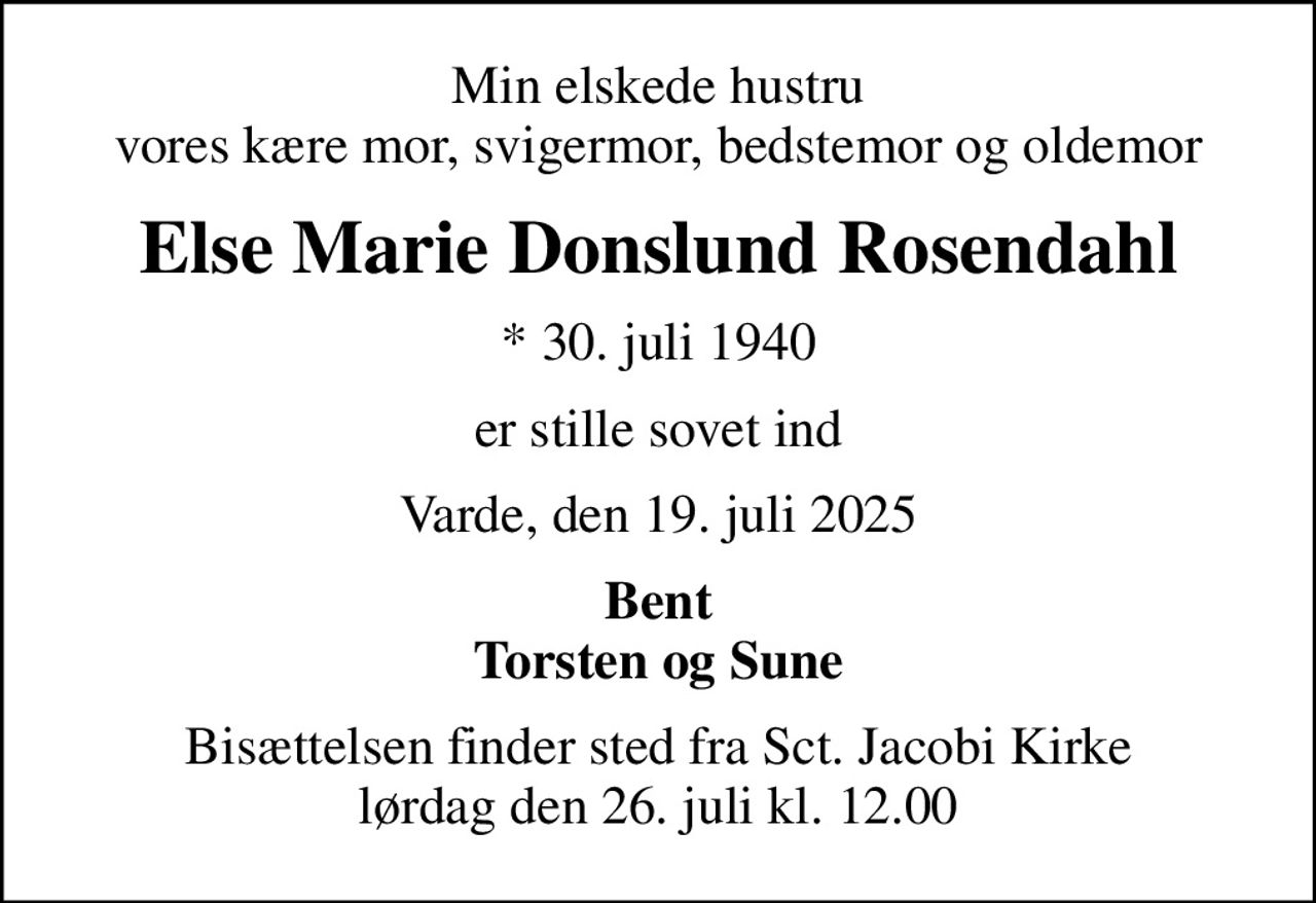 Min elskede hustru vores kære mor, svigermor, bedstemor og oldemor
Else Marie Donslund Rosendahl
* 30. juli 1940
er stille sovet ind
Varde, den 19. juli 2025
Bent Torsten og Sune
Bisættelsen finder sted fra Sct. Jacobi Kirke  lørdag den 26. juli kl. 12.00