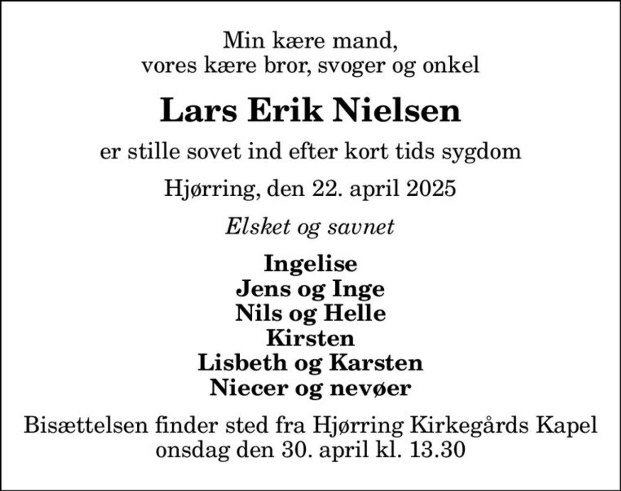 Min kære mand, vores kære bror, svoger og onkel
Lars Erik Nielsen
er stille sovet ind efter kort tids sygdom
Hjørring, den 22. april 2025
Elsket og savnet
Ingelise Jens og Inge Nils og Helle Kirsten Lisbeth og Karsten Niecer og nevøer
Bisættelsen finder sted fra Hjørring Kirkegårds Kapel  onsdag den 30. april kl. 13.30