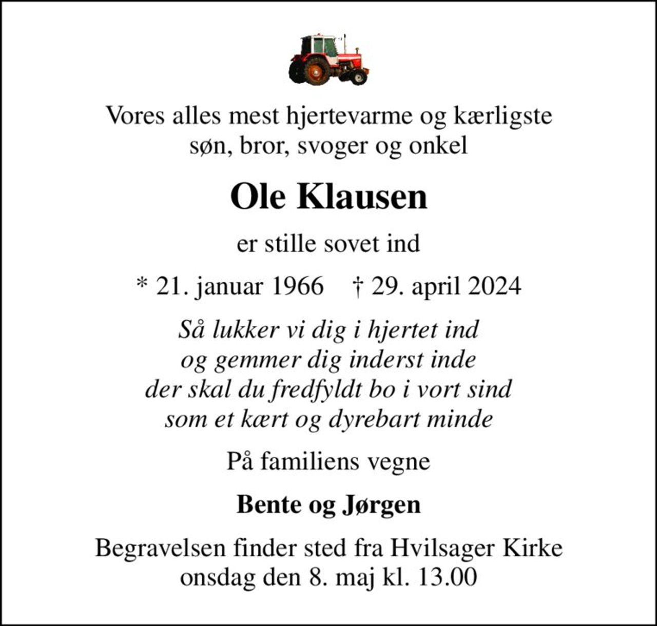Vores alles mest hjertevarme og kærligste søn, bror, svoger og onkel
Ole Klausen
er stille sovet ind
* 21. januar 1966    ✝ 29. april 2024
Så lukker vi dig i hjertet ind og gemmer dig inderst inde der skal du fredfyldt bo i vort sind som et kært og dyrebart minde
På familiens vegne
Bente og Jørgen
Begravelsen finder sted fra Hvilsager Kirke  onsdag den 8. maj kl. 13.00
