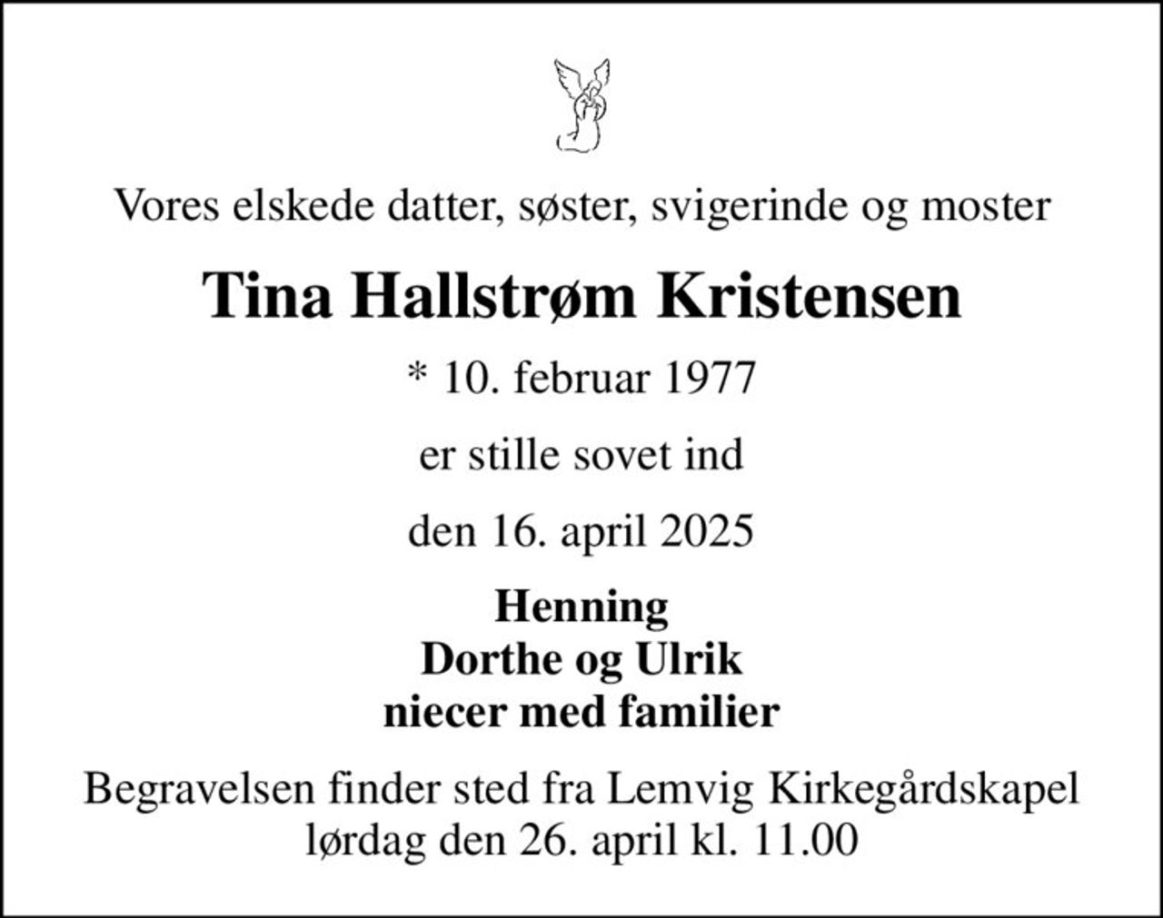 Vores elskede datter, søster, svigerinde og moster
Tina Hallstrøm Kristensen
* 10. februar 1977
er stille sovet ind
den 16. april 2025
Henning Dorthe og Ulrik niecer med familier
Begravelsen finder sted fra Lemvig Kirkegårdskapel  lørdag den 26. april kl. 11.00