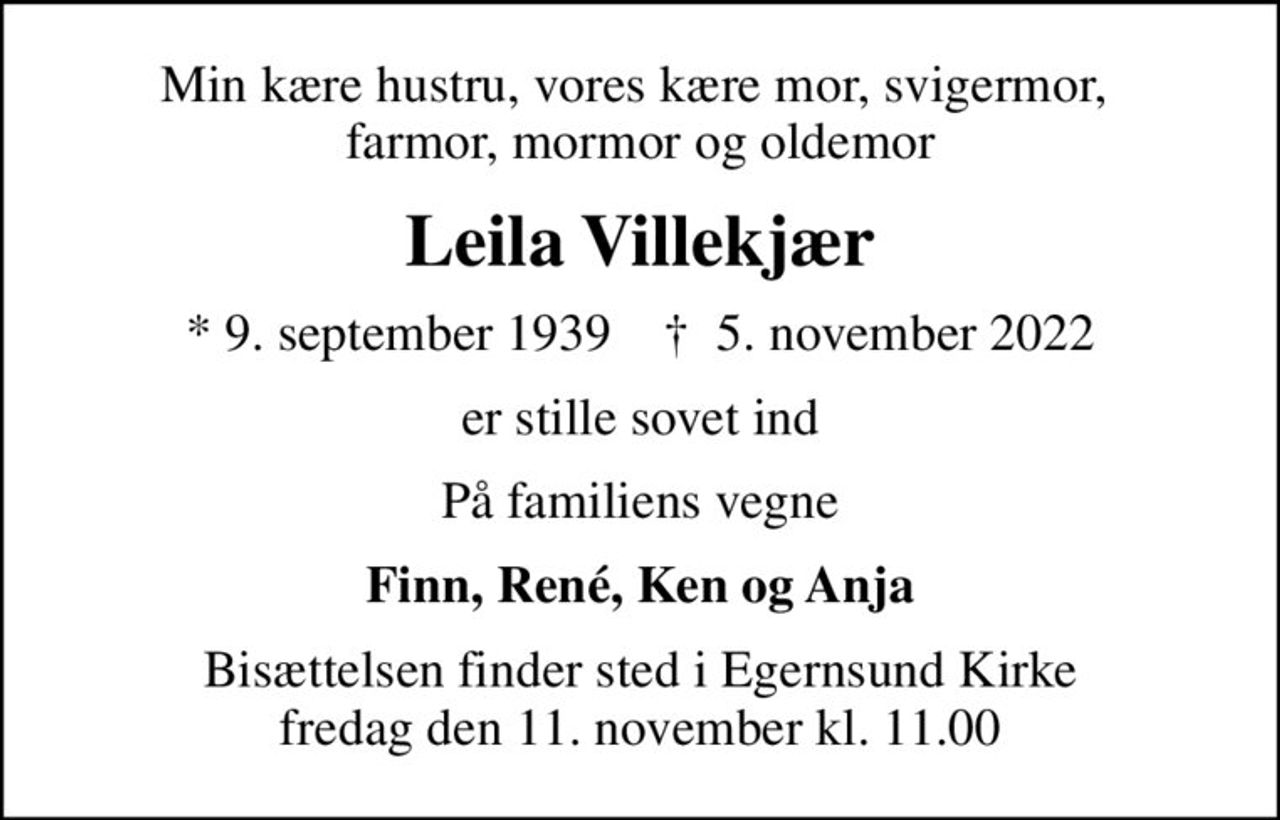 Min kære hustru, vores kære mor, svigermor,  farmor, mormor og oldemor
Leila Villekjær
* 9. september 1939    ✝ 5. november 2022
er stille sovet ind
På familiens vegne
Finn, René, Ken og Anja
Bisættelsen finder sted i Egernsund Kirke  fredag den 11. november kl. 11.00