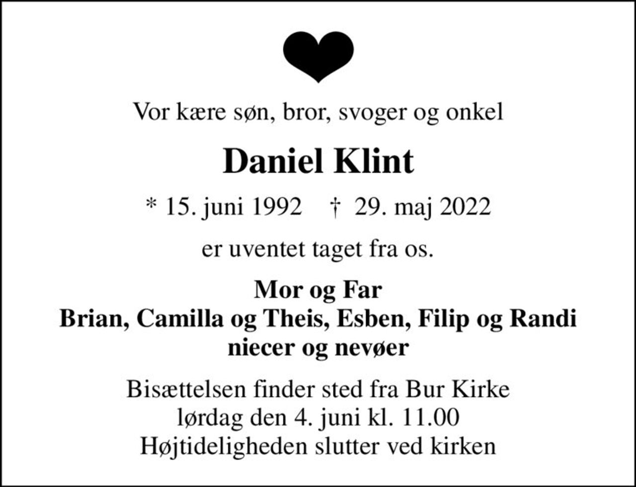 Vor kære søn, bror, svoger og onkel
Daniel Klint
* 15. juni 1992    ✝ 29. maj 2022
er uventet taget fra os.
Mor og Far Brian, Camilla og Theis, Esben, Filip og Randi niecer og nevøer
Bisættelsen finder sted fra Bur Kirke  lørdag den 4. juni kl. 11.00  Højtideligheden slutter ved kirken