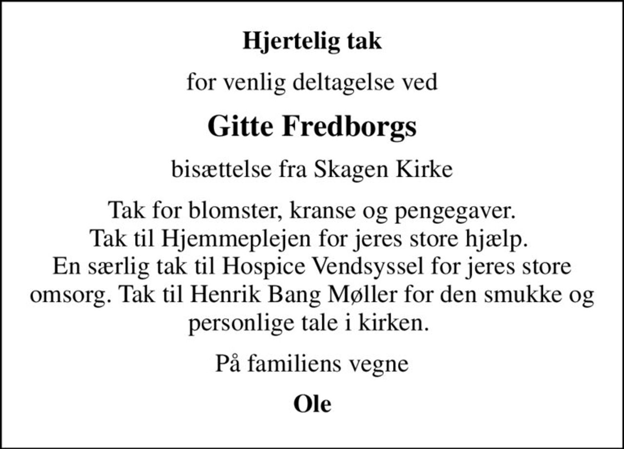 Hjertelig tak
for venlig deltagelse ved
Gitte Fredborgs
bisættelse fra Skagen Kirke
Tak for blomster, kranse og pengegaver. Tak til Hjemmeplejen for jeres store hjælp.  En særlig tak til Hospice Vendsyssel for jeres store omsorg. Tak til Henrik Bang Møller for den smukke og personlige tale i kirken. 
På familiens vegne
Ole