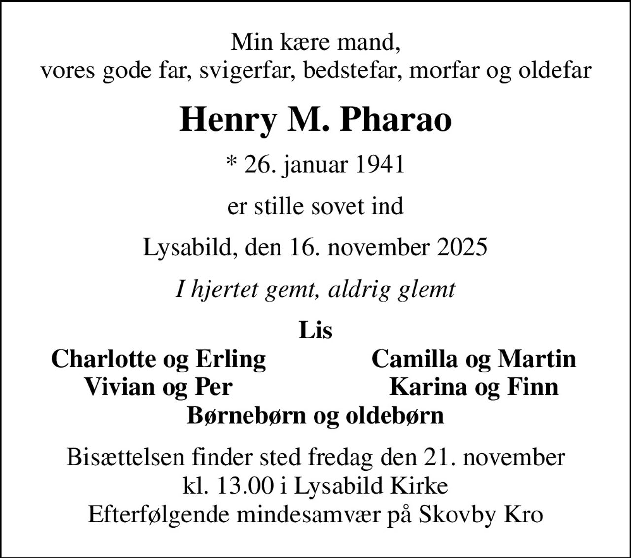 Min kære mand, vores gode far, svigerfar, bedstefar, morfar og oldefar
Henry M. Pharao
* 26. januar 1941
er stille sovet ind
Lysabild, den 16. november 2025
I hjertet gemt, aldrig glemt
Lis
Charlotte og Erling
Camilla og Martin
Vivian og Per
Karina og Finn
Bisættelsen finder sted fredag den 21. november kl. 13.00 i Lysabild Kirke Efterfølgende mindesamvær på Skovby Kro