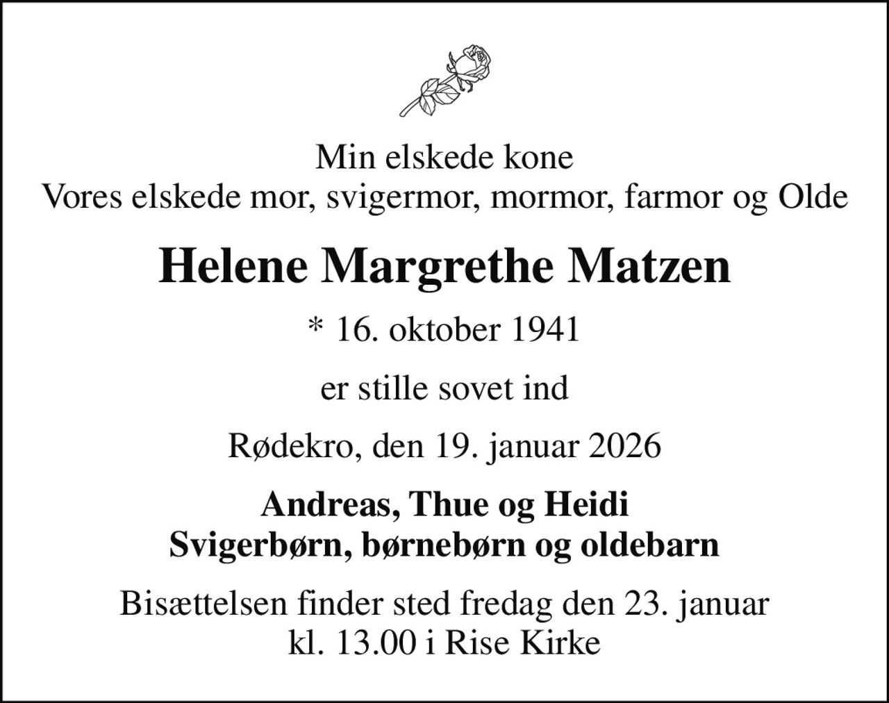 Min elskede kone Vores elskede mor, svigermor, mormor, farmor og Olde
Helene Margrethe Matzen
* 16. oktober 1941
er stille sovet ind
Rødekro, den 19. januar 2026
Andreas, Thue og Heidi Svigerbørn, børnebørn og oldebarn
Bisættelsen finder sted fredag den 23. januar kl. 13.00 i Rise Kirke