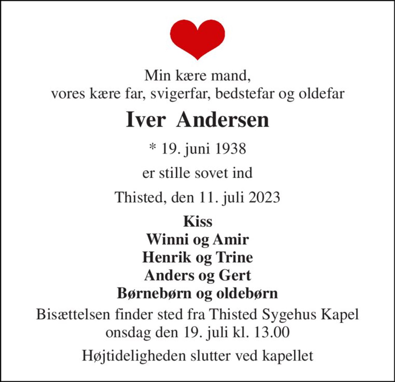 Min kære mand, vores kære far, svigerfar, bedstefar og oldefar 
Iver  Andersen 
* 19. juni 1938 
er stille sovet ind 
Thisted, den 11. juli 2023 
Kiss Winni og Amir Henrik og Trine Anders og Gert Børnebørn og oldebørn 
Bisættelsen finder sted fra Thisted Sygehus Kapel onsdag den 19. juli kl. 13.00 
Højtideligheden slutter ved kapellet