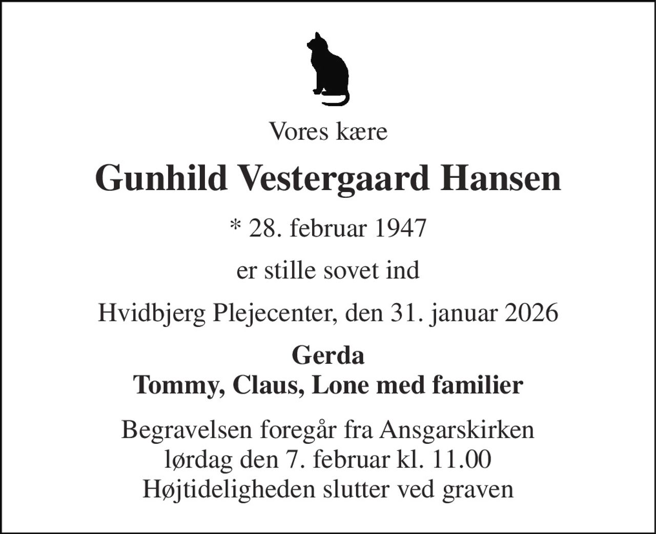 Vores kære 
Gunhild Vestergaard Hansen 
*​ 28. februar 1947 
er stille sovet ind 
Hvidbjerg Plejecenter, den 31. januar 2026 
Gerda Tommy, Claus, Lone med familier 
Begravelsen​ foregår fra Ansgarskirken​ lørdag den 7. februar​ kl. 11.00 Højtideligheden slutter ved graven