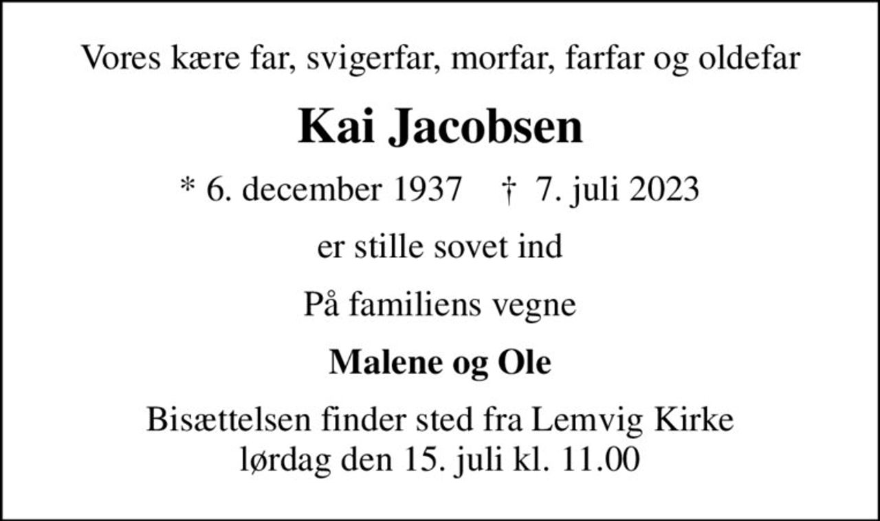 Vores kære far, svigerfar, morfar, farfar og oldefar
Kai Jacobsen
* 6. december 1937    ✝ 7. juli 2023
er stille sovet ind
På familiens vegne
Malene og Ole
Bisættelsen finder sted fra Lemvig Kirke  lørdag den 15. juli kl. 11.00