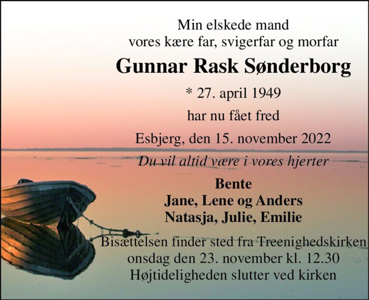Min elskede mand vores kære far, svigerfar og morfar 
Gunnar Rask Sønderborg 
*​ 27. april 1949 
har nu fået fred 
Esbjerg, den 15. november 2022 
Du vil altid være i vores hjerter 
Bente Jane, Lene og Anders Natasja, Julie, Emilie 
Bisættelsen finder sted fra Treenighedskirken onsdag den 23. november kl. 12.30 Højtideligheden slutter ved kirken