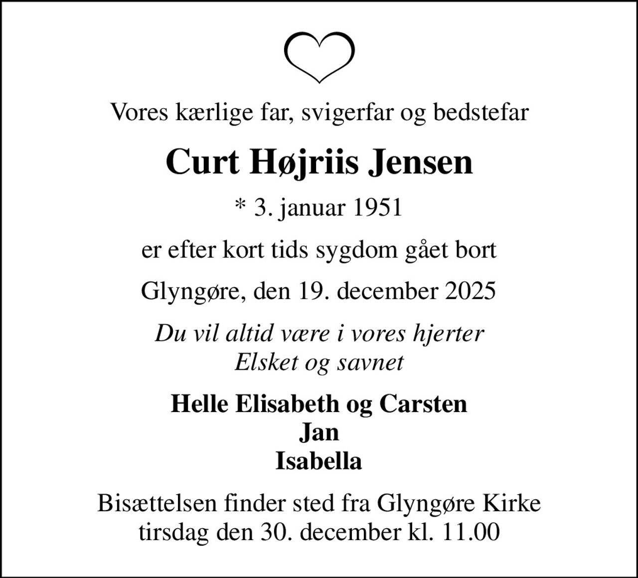 Vores kærlige far, svigerfar og bedstefar
Curt Højriis Jensen
* 3. januar 1951
er efter kort tids sygdom gået bort
Glyngøre, den 19. december 2025
Du vil altid være i vores hjerter Elsket og savnet
Helle Elisabeth og Carsten Jan Isabella
Bisættelsen finder sted fra Glyngøre Kirke  tirsdag den 30. december kl. 11.00