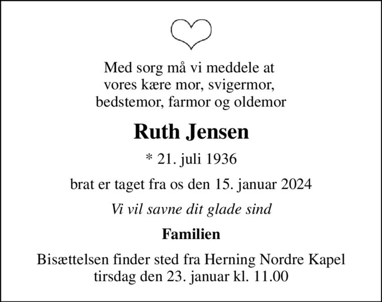 Med sorg må vi meddele at  vores kære mor, svigermor,  bedstemor, farmor og oldemor
Ruth Jensen
* 21. juli 1936
brat er taget fra os den 15. januar 2024
Vi vil savne dit glade sind
Familien
Bisættelsen finder sted fra Herning Nordre Kapel  tirsdag den 23. januar kl. 11.00