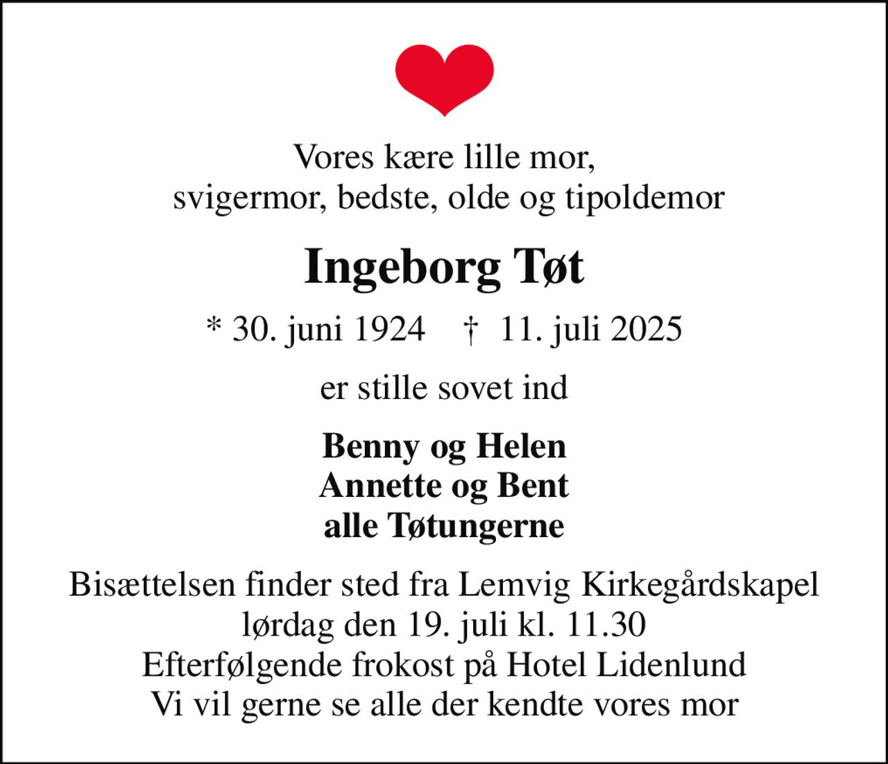 Vores kære lille mor,  svigermor, bedste, olde og tipoldemor
Ingeborg Tøt
* 30. juni 1924    ✝ 11. juli 2025
er stille sovet ind
Benny og Helen Annette og Bent alle Tøtungerne
Bisættelsen finder sted fra Lemvig Kirkegårdskapel  lørdag den 19. juli kl. 11.30  Efterfølgende frokost på Hotel Lidenlund Vi vil gerne se alle der kendte vores mor