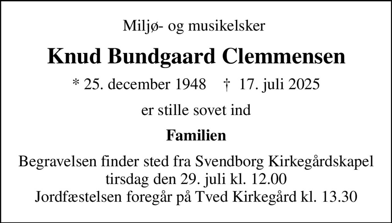 Miljø- og musikelsker 
Knud Bundgaard Clemmensen
* 25. december 1948    ✝ 17. juli 2025
er stille sovet ind
Familien
Begravelsen finder sted fra Svendborg Kirkegårdskapel  tirsdag den 29. juli kl. 12.00  Jordfæstelsen foregår på Tved Kirkegård kl. 13.30