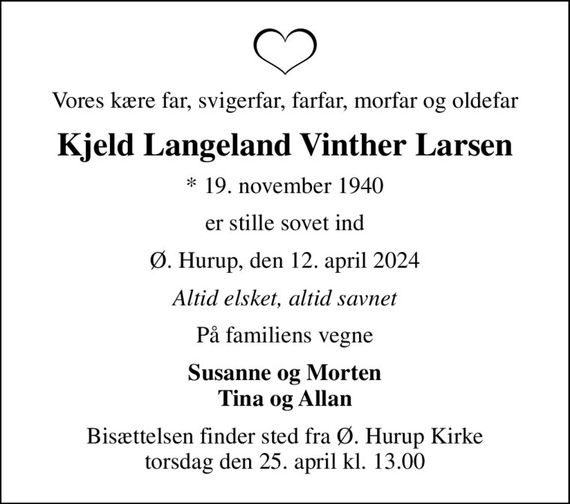 Vores kære far, svigerfar, farfar, morfar og oldefar
Kjeld Langeland Vinther Larsen
* 19. november 1940
er stille sovet ind
Ø. Hurup, den 12. april 2024
Altid elsket, altid savnet
På familiens vegne
Susanne og Morten Tina og Allan
Bisættelsen finder sted fra Ø. Hurup Kirke torsdag den 25. april kl. 13.00