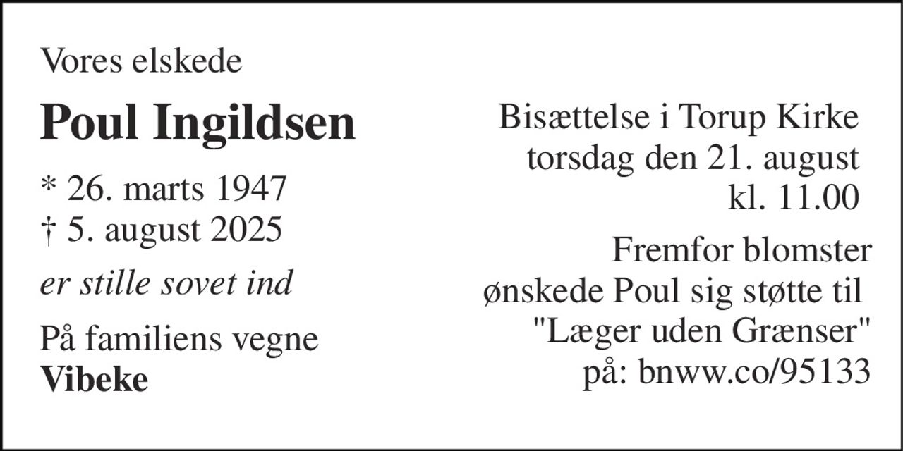 Vores elskede  
Poul Ingildsen 
* 26. marts 1947 ✝ 5. august 2025 
er stille sovet ind 
På familiens vegne Vibeke 
Bisættelse i Torup Kirke  torsdag den 21. august kl. 11.00 
Fremfor blomster ønskede Poul sig støtte til  "Læger uden Grænser" på: bnww.co/95133