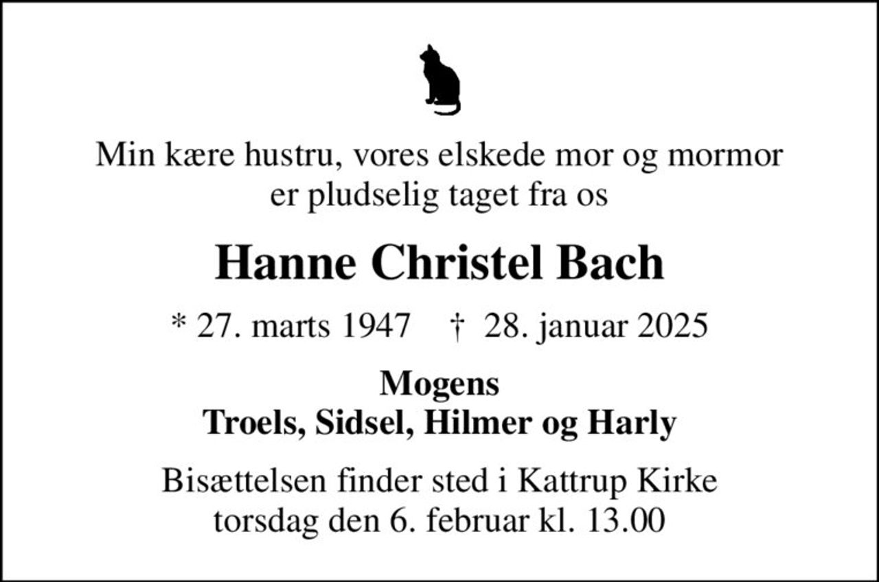 Min kære hustru, vores elskede mor og mormor er pludselig taget fra os
Hanne Christel Bach
* 27. marts 1947    ✝ 28. januar 2025
Mogens Troels, Sidsel, Hilmer og Harly
Bisættelsen finder sted i Kattrup Kirke  torsdag den 6. februar kl. 13.00