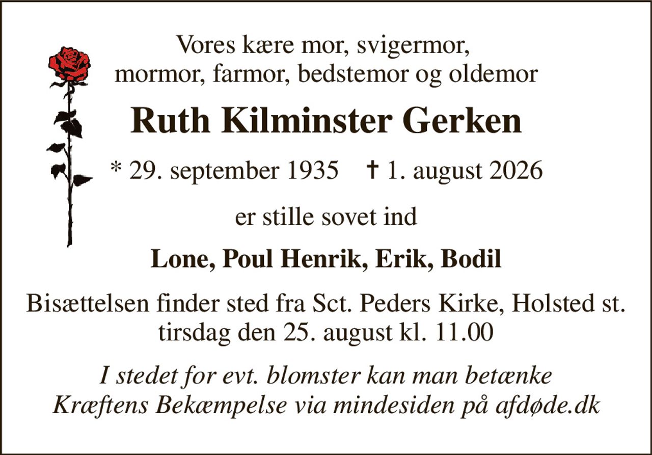 Vores kære mor, svigermor,  mormor, farmor, bedstemor og oldemor 
Ruth Kilminster Gerken 
*​ 29. september 1935​    ✝​ 1. august 2026 
er stille sovet ind 
Lone, Poul Henrik, Erik, Bodil 
Bisættelsen finder sted fra Sct. Peders Kirke, Holsted st. tirsdag den 25. august kl. 11.00 
I stedet for evt. blomster kan man betænke Kræftens Bekæmpelse via mindesiden på afdøde.dk