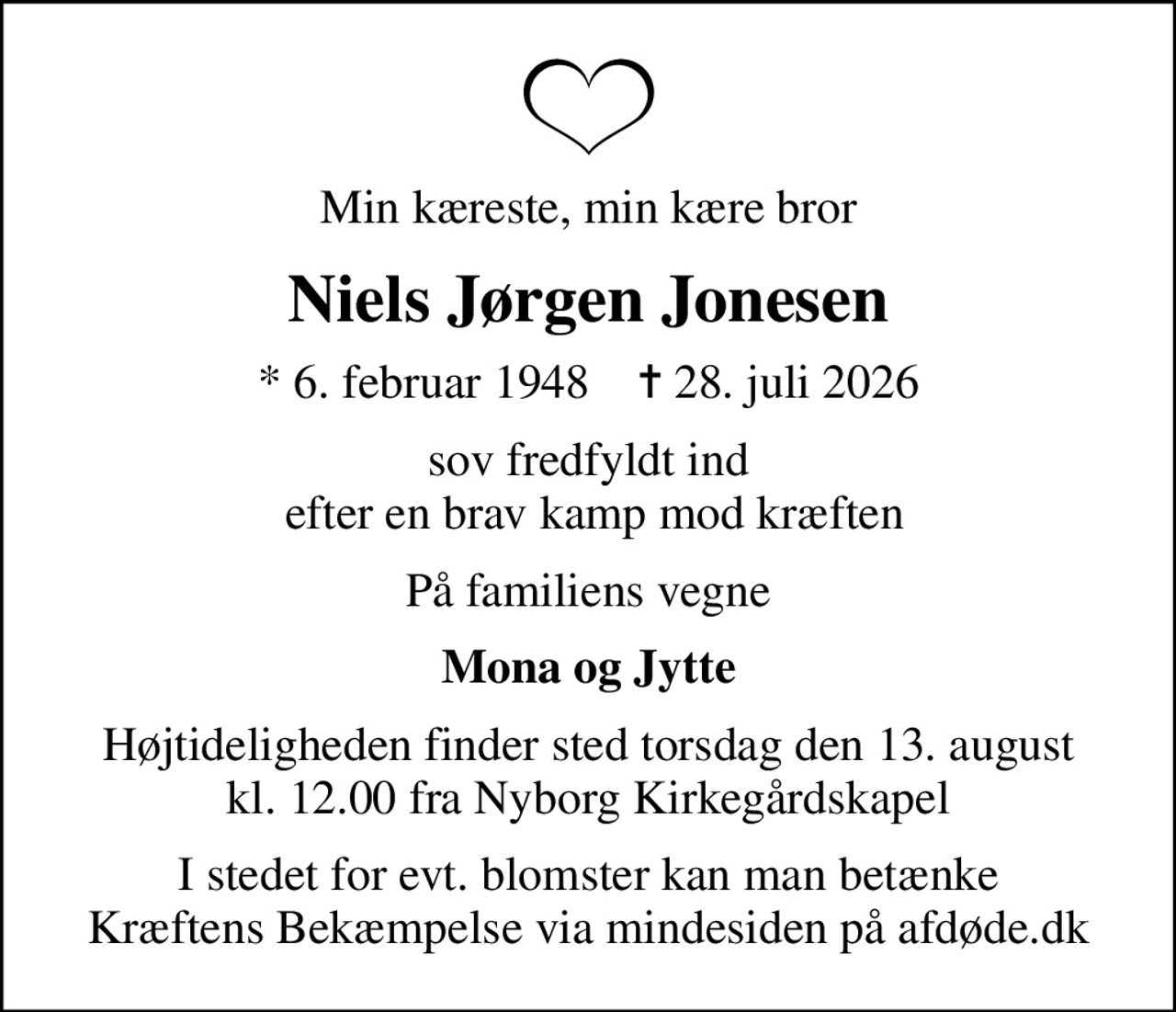 Min kæreste, min kære bror
Niels Jørgen Jonesen
* 6. februar 1948    ✝ 28. juli 2026
sov fredfyldt ind  efter en brav kamp mod kræften
På familiens vegne
Mona og Jytte
Højtideligheden finder sted torsdag den 13. august kl. 12.00 fra Nyborg Kirkegårdskapel
I stedet for evt. blomster kan man betænke
					Kræftens Bekæmpelse via mindesiden på afdøde.dk