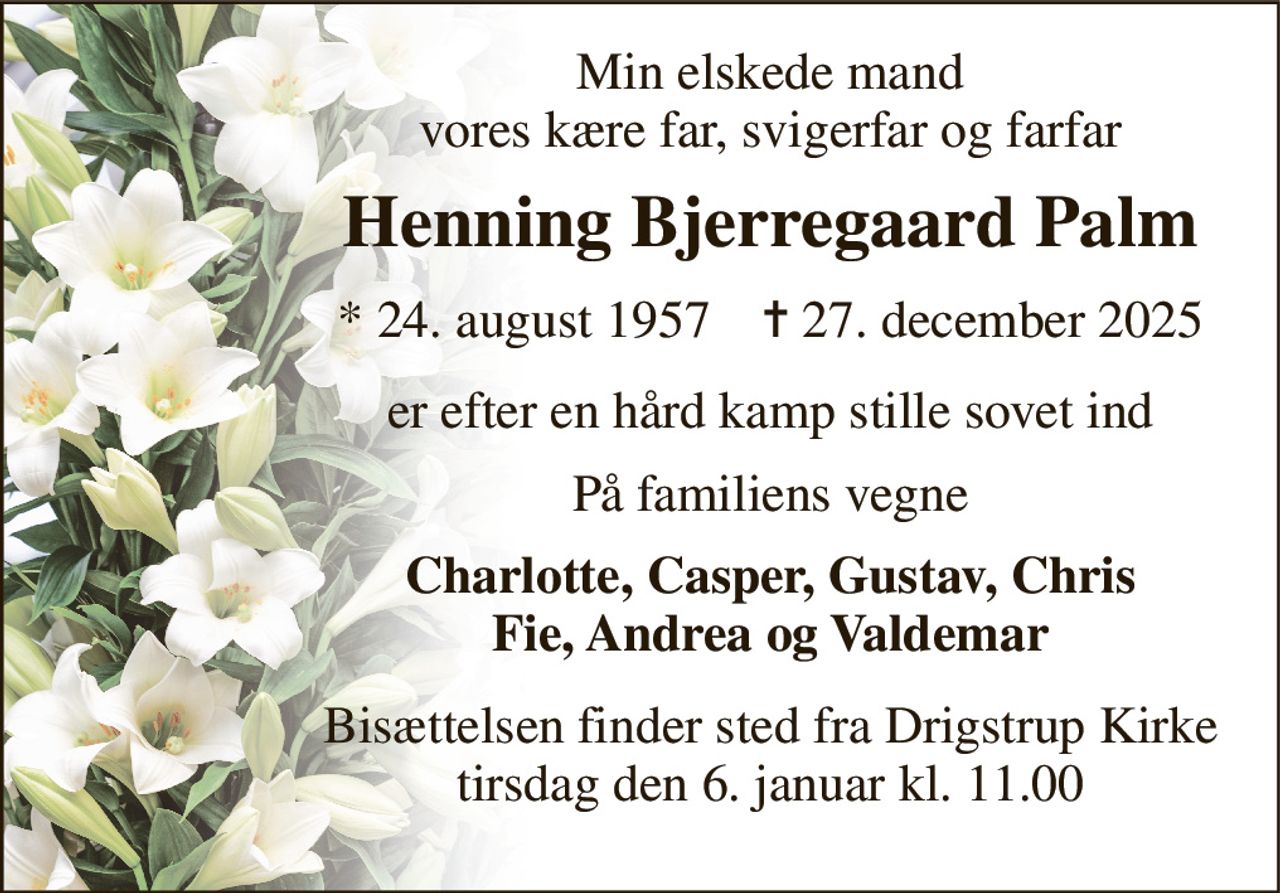 Min elskede mand vores kære far, svigerfar og farfar 
Henning Bjerregaard Palm 
*​ 24. august 1957​    ✝​ 27. december 2025 
er efter en hård kamp stille sovet ind 
På familiens vegne 
Charlotte, Casper, Gustav, Chris Fie, Andrea og Valdemar 
Bisættelsen​ finder sted fra Drigstrup Kirke​ tirsdag den 6. januar​ kl. 11.00